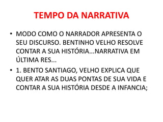 TEMPO DA NARRATIVA 
• MODO COMO O NARRADOR APRESENTA O 
SEU DISCURSO. BENTINHO VELHO RESOLVE 
CONTAR A SUA HISTÓRIA...NARRATIVA EM 
ÚLTIMA RES... 
• 1. BENTO SANTIAGO, VELHO EXPLICA QUE 
QUER ATAR AS DUAS PONTAS DE SUA VIDA E 
CONTAR A SUA HISTÓRIA DESDE A INFANCIA; 
 