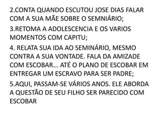 2.CONTA QUANDO ESCUTOU JOSE DIAS FALAR 
COM A SUA MÃE SOBRE O SEMNIÁRIO; 
3.RETOMA A ADOLESCENCIA E OS VARIOS 
MOMENTOS COM CAPITU; 
4. RELATA SUA IDA AO SEMINÁRIO, MESMO 
CONTRA A SUA VONTADE. FALA DA AMIZADE 
COM ESCOBAR... ATÉ O PLANO DE ESCOBAR EM 
ENTREGAR UM ESCRAVO PARA SER PADRE; 
5.AQUI, PASSAM-SE VÁRIOS ANOS. ELE ABORDA 
A QUESTÃO DE SEU FILHO SER PARECIDO COM 
ESCOBAR 
 