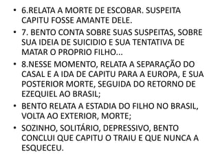 • 6.RELATA A MORTE DE ESCOBAR. SUSPEITA 
CAPITU FOSSE AMANTE DELE. 
• 7. BENTO CONTA SOBRE SUAS SUSPEITAS, SOBRE 
SUA IDEIA DE SUICIDIO E SUA TENTATIVA DE 
MATAR O PROPRIO FILHO... 
• 8.NESSE MOMENTO, RELATA A SEPARAÇÃO DO 
CASAL E A IDA DE CAPITU PARA A EUROPA, E SUA 
POSTERIOR MORTE, SEGUIDA DO RETORNO DE 
EZEQUIEL AO BRASIL; 
• BENTO RELATA A ESTADIA DO FILHO NO BRASIL, 
VOLTA AO EXTERIOR, MORTE; 
• SOZINHO, SOLITÁRIO, DEPRESSIVO, BENTO 
CONCLUI QUE CAPITU O TRAIU E QUE NUNCA A 
ESQUECEU. 
 