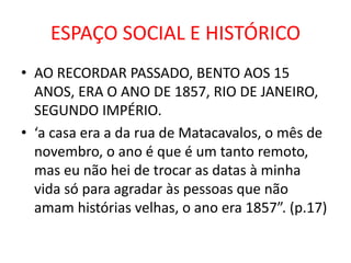 ESPAÇO SOCIAL E HISTÓRICO 
• AO RECORDAR PASSADO, BENTO AOS 15 
ANOS, ERA O ANO DE 1857, RIO DE JANEIRO, 
SEGUNDO IMPÉRIO. 
• ‘a casa era a da rua de Matacavalos, o mês de 
novembro, o ano é que é um tanto remoto, 
mas eu não hei de trocar as datas à minha 
vida só para agradar às pessoas que não 
amam histórias velhas, o ano era 1857”. (p.17) 
 