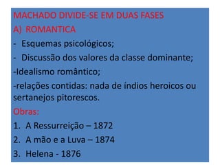 MACHADO DIVIDE-SE EM DUAS FASES 
A) ROMANTICA 
- Esquemas psicológicos; 
- Discussão dos valores da classe dominante; 
-Idealismo romântico; 
-relações contidas: nada de índios heroicos ou 
sertanejos pitorescos. 
Obras: 
1. A Ressurreição – 1872 
2. A mão e a Luva – 1874 
3. Helena - 1876 
 