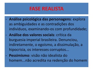 FASE REALISTA 
- Análise psicológica das personagens: explora 
as ambiguidades e as contradições dos 
indivíduos, examinando-os com profundidade; 
- Análise dos valores sociais: crítica da 
burguesia imperial brasileira. Denunciou, 
indiretamente, o egoísmo, a dissimulação, a 
hipocrisia, os interesses corruptos... 
- Pessimismo: visão não idealista do 
homem...não acredita na redenção do homem 
 