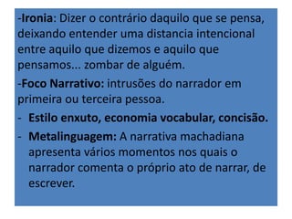 -Ironia: Dizer o contrário daquilo que se pensa, 
deixando entender uma distancia intencional 
entre aquilo que dizemos e aquilo que 
pensamos... zombar de alguém. 
-Foco Narrativo: intrusões do narrador em 
primeira ou terceira pessoa. 
- Estilo enxuto, economia vocabular, concisão. 
- Metalinguagem: A narrativa machadiana 
apresenta vários momentos nos quais o 
narrador comenta o próprio ato de narrar, de 
escrever. 
 