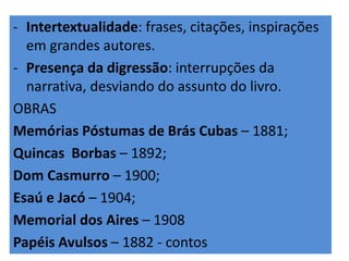 - Intertextualidade: frases, citações, inspirações 
em grandes autores. 
- Presença da digressão: interrupções da 
narrativa, desviando do assunto do livro. 
OBRAS 
Memórias Póstumas de Brás Cubas – 1881; 
Quincas Borbas – 1892; 
Dom Casmurro – 1900; 
Esaú e Jacó – 1904; 
Memorial dos Aires – 1908 
Papéis Avulsos – 1882 - contos 
 