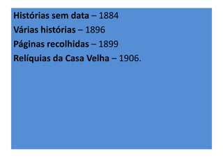 Histórias sem data – 1884 
Várias histórias – 1896 
Páginas recolhidas – 1899 
Relíquias da Casa Velha – 1906. 
 