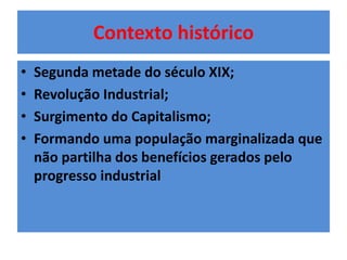 Contexto histórico 
• Segunda metade do século XIX; 
• Revolução Industrial; 
• Surgimento do Capitalismo; 
• Formando uma população marginalizada que 
não partilha dos benefícios gerados pelo 
progresso industrial 
 