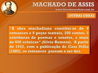 OUTRAS OBRAS
“A obra machadiana constitui-se de 9
romances e 9 peças teatrais, 200 contos, 5
coletâneas de poemas e sonetos, e mais
de 600 crônicas” (Silvio Romero). A partir
de 1943, com a publicação de Casa Velha
(1885), os romances passam a ser dez.
 