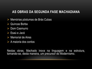 Memórias Póstumas de Brás Cubas, Quincas Borba, Dom Casmurro, Esaú e Jacó e Memorial de Aires, romances, e os contos O Alienista, A Cartomante, Uns braços, O Enfermeiro e Missa do galo. A FASE ROMÂNTICAOs romances da fase romântica apresentam ainda um enredo com estrutura de folhetim, em que a trama parece ser o elemento fundamental, a exemplo do que acontecia com o romance romântico.