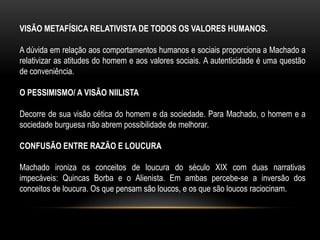 Nos desfechos das narrativas, observa-se já uma ponta de pessimismo.ROMANCES DA PRIMEIRA FASEEm Ressurreição, Machado já adverte: Não quis fazer romance de costumes; tentei o esboço de uma situação e o contraste de dois caracteres; com esses simples elementos busquei o interesse do livro.
