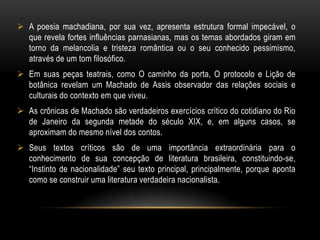 DIÁLOGO COM O LEITOR/ O LEITOR INCLUSOComeço a arrepender-me deste livro. Não que ele me canse: eu não tenho que fazer; e, realmente, expedir alguns magros capítulos para esse mundo sempre é tarefa que distrai um pouco da eternidade. Mas o livro é enfadonho, cheira a sepulcro, traz certa contração cadavérica: vício grave, e aliás ínfimo, porque o maior defeito deste livro és tu, leitor. Tu tens pressa de envelhecer, e o livro anda devagar; tu amas a narração direita e nutrida, o estilo regular e fluente, e este livro e o meu estilo são como os ébrios, guinam à direita e à esquerda, andam e param, resmungam, urram, gargalham, ameaçam o céu, escorregam e caem...Machado insere o leitor na narrativa com o objetivo de torná-lo cúmplice e ao mesmo tempo ironizá-lo. 