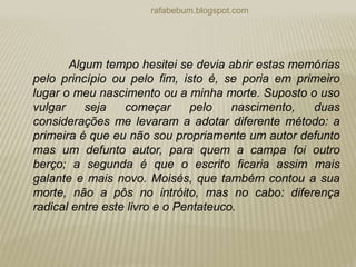 rafabebum.blogspot.com
Algum tempo hesitei se devia abrir estas memórias
pelo princípio ou pelo fim, isto é, se poria em primeiro
lugar o meu nascimento ou a minha morte. Suposto o uso
vulgar seja começar pelo nascimento, duas
considerações me levaram a adotar diferente método: a
primeira é que eu não sou propriamente um autor defunto
mas um defunto autor, para quem a campa foi outro
berço; a segunda é que o escrito ficaria assim mais
galante e mais novo. Moisés, que também contou a sua
morte, não a pôs no intróito, mas no cabo: diferença
radical entre este livro e o Pentateuco.
 