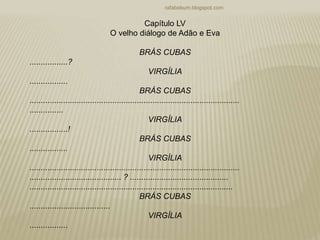 rafabebum.blogspot.com
Capítulo LV
O velho diálogo de Adão e Eva
BRÁS CUBAS
.................?
VIRGÍLIA
.................
BRÁS CUBAS
..............................................................................................
...............
VIRGÍLIA
.................!
BRÁS CUBAS
.................
VIRGÍLIA
..............................................................................................
......................................... ? ............................................
...........................................................................................
BRÁS CUBAS
....................................
VIRGÍLIA
.................
 
