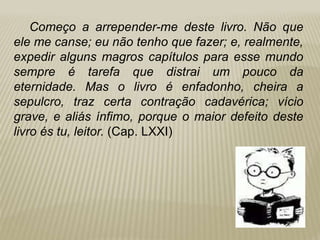 Começo a arrepender-me deste livro. Não que
ele me canse; eu não tenho que fazer; e, realmente,
expedir alguns magros capítulos para esse mundo
sempre é tarefa que distrai um pouco da
eternidade. Mas o livro é enfadonho, cheira a
sepulcro, traz certa contração cadavérica; vício
grave, e aliás ínfimo, porque o maior defeito deste
livro és tu, leitor. (Cap. LXXI)
 