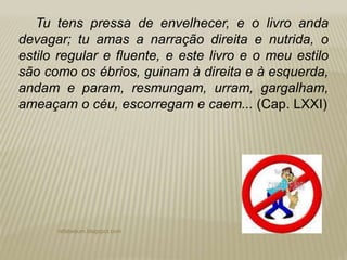 rafabebum.blogspot.com
Tu tens pressa de envelhecer, e o livro anda
devagar; tu amas a narração direita e nutrida, o
estilo regular e fluente, e este livro e o meu estilo
são como os ébrios, guinam à direita e à esquerda,
andam e param, resmungam, urram, gargalham,
ameaçam o céu, escorregam e caem... (Cap. LXXI)
 