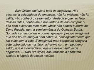 Este último capítulo é todo de negativas. Não
alcancei a celebridade do emplasto, não fui ministro, não fui
califa, não conheci o casamento. Verdade é que, ao lado
dessas faltas, coube-me a boa fortuna de não comprar o
pão com o suor do meu rosto. Mais; não padeci a morte de
Dona Plácida, nem a semidemência do Quincas Borba.
Somadas umas coisas e outras, qualquer pessoa imaginará
que não houve míngua nem sobra, e, conseguintemente que
saí quite com a vida. E imaginará mal; porque ao chegar a
este outro lado do mistério, achei-me com um pequeno
saldo, que é a derradeira negativa deste capítulo de
negativas: — Não tive filhos, não transmiti a nenhuma
criatura o legado da nossa miséria.
 
