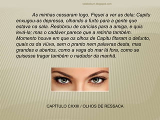 rafabebum.blogspot.com
As minhas cessaram logo. Fiquei a ver as dela; Capitu
enxugou-as depressa, olhando a furto para a gente que
estava na sala. Redobrou de carícias para a amiga, e quis
levá-la; mas o cadáver parece que a retinha também.
Momento houve em que os olhos de Capitu fitaram o defunto,
quais os da viúva, sem o pranto nem palavras desta, mas
grandes e abertos, como a vaga do mar lá fora, como se
quisesse tragar também o nadador da manhã.
CAPÍTULO CXXIII / OLHOS DE RESSACA
 