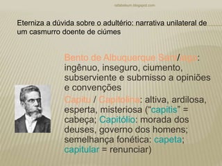 Bento de Albuquerque Sant/iago:
ingênuo, inseguro, ciumento,
subserviente e submisso a opiniões
e convenções
Capitu / Capitolina: altiva, ardilosa,
esperta, misteriosa (“capitis” =
cabeça; Capitólio: morada dos
deuses, governo dos homens;
semelhança fonética: capeta;
capitular = renunciar)
rafabebum.blogspot.com
Eterniza a dúvida sobre o adultério: narrativa unilateral de
um casmurro doente de ciúmes
 