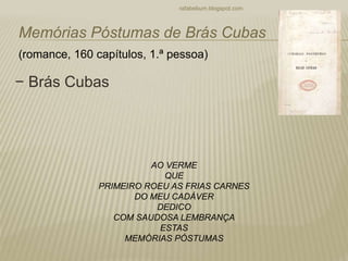 − Brás Cubas
rafabebum.blogspot.com
Memórias Póstumas de Brás Cubas
(romance, 160 capítulos, 1.ª pessoa)
AO VERME
QUE
PRIMEIRO ROEU AS FRIAS CARNES
DO MEU CADÁVER
DEDICO
COM SAUDOSA LEMBRANÇA
ESTAS
MEMÓRIAS PÓSTUMAS
 