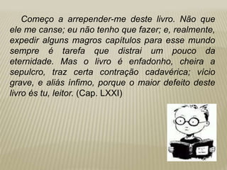 Começo a arrepender-me deste livro. Não que
ele me canse; eu não tenho que fazer; e, realmente,
expedir alguns magros capítulos para esse mundo
sempre é tarefa que distrai um pouco da
eternidade. Mas o livro é enfadonho, cheira a
sepulcro, traz certa contração cadavérica; vício
grave, e aliás ínfimo, porque o maior defeito deste
livro és tu, leitor. (Cap. LXXI)
 