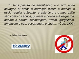 rafabebum.blogspot.com
Tu tens pressa de envelhecer, e o livro anda
devagar; tu amas a narração direita e nutrida, o
estilo regular e fluente, e este livro e o meu estilo
são como os ébrios, guinam à direita e à esquerda,
andam e param, resmungam, urram, gargalham,
ameaçam o céu, escorregam e caem... (Cap. LXXI)
‒ leitor incluso
 
