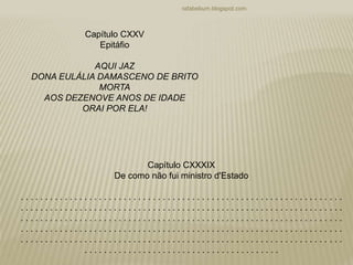 rafabebum.blogspot.com
Capítulo CXXV
Epitáfio
AQUI JAZ
DONA EULÁLIA DAMASCENO DE BRITO
MORTA
AOS DEZENOVE ANOS DE IDADE
ORAI POR ELA!
Capítulo CXXXIX
De como não fui ministro d'Estado
. . . . . . . . . . . . . . . . . . . . . . . . . . . . . . . . . . . . . . . . . . . . . . . . . . . . . . . . . . . . . . . . . .
. . . . . . . . . . . . . . . . . . . . . . . . . . . . . . . . . . . . . . . . . . . . . . . . . . . . . . . . . . . . . . . . . .
. . . . . . . . . . . . . . . . . . . . . . . . . . . . . . . . . . . . . . . . . . . . . . . . . . . . . . . . . . . . . . . . . .
. . . . . . . . . . . . . . . . . . . . . . . . . . . . . . . . . . . . . . . . . . . . . . . . . . . . . . . . . . . . . . . . . .
. . . . . . . . . . . . . . . . . . . . . . . . . . . . . . . . . . . . . . . . . . . . . . . . . . . . . . . . . . . . . . . . . .
. . . . . . . . . . . . . . . . . . . . . . . . . . . . . . . . . . . . . . . .
 