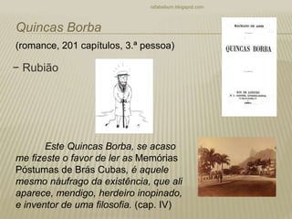 − Rubião
rafabebum.blogspot.com
Quincas Borba
(romance, 201 capítulos, 3.ª pessoa)
Este Quincas Borba, se acaso
me fizeste o favor de ler as Memórias
Póstumas de Brás Cubas, é aquele
mesmo náufrago da existência, que ali
aparece, mendigo, herdeiro inopinado,
e inventor de uma filosofia. (cap. IV)
 
