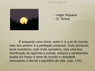 rafabebum.blogspot.com
− major Siqueira
− D. Tonica
E enquanto uma chora, outra ri; é a lei do mundo,
meu rico senhor; é a perfeição universal. Tudo chorando
seria monótono, tudo rindo cansativo, mas uma boa
distribuição de lágrimas e polcas, soluços e sarabandas,
acaba por trazer à alma do mundo a variedade
necessária, e faz-se o equilíbrio da vida. (cap. LXV)
 