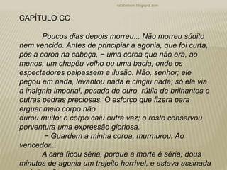 rafabebum.blogspot.com
CAPÍTULO CC
Poucos dias depois morreu... Não morreu súdito
nem vencido. Antes de principiar a agonia, que foi curta,
pôs a coroa na cabeça, − uma coroa que não era, ao
menos, um chapéu velho ou uma bacia, onde os
espectadores palpassem a ilusão. Não, senhor; ele
pegou em nada, levantou nada e cingiu nada; só ele via
a insígnia imperial, pesada de ouro, rútila de brilhantes e
outras pedras preciosas. O esforço que fizera para
erguer meio corpo não
durou muito; o corpo caiu outra vez; o rosto conservou
porventura uma expressão gloriosa.
− Guardem a minha coroa, murmurou. Ao
vencedor...
A cara ficou séria, porque a morte é séria; dous
minutos de agonia um trejeito horrível, e estava assinada
 
