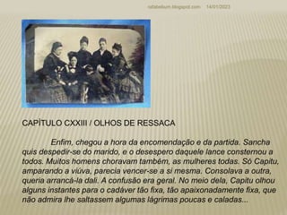 14/01/2023
rafabebum.blogspot.com
CAPÍTULO CXXIII / OLHOS DE RESSACA
Enfim, chegou a hora da encomendação e da partida. Sancha
quis despedir-se do marido, e o desespero daquele lance consternou a
todos. Muitos homens choravam também, as mulheres todas. Só Capitu,
amparando a viúva, parecia vencer-se a si mesma. Consolava a outra,
queria arrancá-la dali. A confusão era geral. No meio dela, Capitu olhou
alguns instantes para o cadáver tão fixa, tão apaixonadamente fixa, que
não admira lhe saltassem algumas lágrimas poucas e caladas...
 