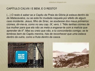 rafabebum.blogspot.com
CAPÍTULO CXLVIII / E BEM, E O RESTO?
(...) O resto é saber se a Capitu da Praia da Glória já estava dentro da
de Matacavalos, ou se esta foi mudada naquela por efeito de algum
caso incidente. Jesus, filho de Sirac, se soubesse dos meus primeiros
ciúmes, dir-me-ia, como no seu cap. IX, vers. I: "Não tenhas ciúmes de
tua mulher para que ela não se meta a enganar-te com a malícia que
aprender de ti". Mas eu creio que não, e tu concordarás comigo; se te
lembras bem da Capitu menina, hás de reconhecer que uma estava
dentro da outra, como a fruta dentro da casca.
 