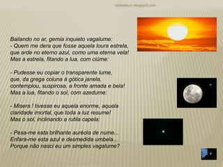 rafabebum.blogspot.com
Bailando no ar, gemia inquieto vagalume:
- Quem me dera que fosse aquela loura estrela,
que arde no eterno azul, como uma eterna vela!
Mas a estrela, fitando a lua, com ciúme:
- Pudesse eu copiar o transparente lume,
que, da grega coluna à gótica janela,
contemplou, suspirosa, a fronte amada e bela!
Mas a lua, fitando o sol, com azedume:
- Misera ! tivesse eu aquela enorme, aquela
claridade imortal, que toda a luz resume!
Mas o sol, inclinando a rutila capela:
- Pesa-me esta brilhante auréola de nume...
Enfara-me esta azul e desmedida umbela...
Porque não nasci eu um simples vagalume?
 