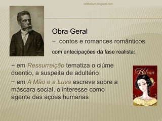 − contos e romances românticos
− em Ressurreição tematiza o ciúme
doentio, a suspeita de adultério
− em A Mão e a Luva escreve sobre a
máscara social, o interesse como
agente das ações humanas
rafabebum.blogspot.com
Obra Geral
com antecipações da fase realista:
 