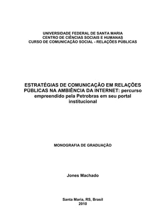 UNIVERSIDADE FEDERAL DE SANTA MARIA
       CENTRO DE CIÊNCIAS SOCIAIS E HUMANAS
 CURSO DE COMUNICAÇÃO SOCIAL - RELAÇÕES PÚBLICAS




ESTRATÉGIAS DE COMUNICAÇÃO EM RELAÇÕES
PÚBLICAS NA AMBIÊNCIA DA INTERNET: percurso
   empreendido pela Petrobras em seu portal
                institucional




            MONOGRAFIA DE GRADUAÇÃO




                 Jones Machado




               Santa Maria, RS, Brasil
                       2010
 