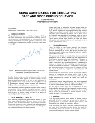 USING GAMIFICATION FOR STIMULATING
SAFE AND GOOD DRIVING BEHAVIOR
Lucas Machado
machadolucas@me.com
Keywords
Gamification, Transportation, Traffic, Safe Driving
1. INTRODUCTION
The gamification concept can be defined as using game thinking
and game mechanics in non-game contexts to engage users in
solving problems [8]. Gamification is an increasing trend since
2011 [2] and has been successfully applied in several areas, such
as marketing [9], education and training [1], health [5], and hotel
systems [4].
Figure 1. Relative amount of Google searches with the term
“gamification” through the recent years.
Based in this increasing interest in gamification and its reported
positive outcomes when applied to several activities, in this
paper a gamification system to be used in cars and transit is
proposed. This system would simulate safe driving behavior and
if implemented, hopefully reduce accidents and fatalities in
traffic as well as creating fun and joy while driving.
Good behavior in driving is defined in this paper as any action or
comportment while or related to driving that generates a benefit
to the society or to the environment. Safe driving is a subset of
Good behavior in driving, which is related to a benefit of
enhanced physical security to people.
2. IDEA AND EVALUATION
Cars and other vehicles could have different sensors to track
their usage and performance. There are sensors to track their
position (GPS), the distance between other vehicles (proximity
sensor), the acceleration curve and speed, the fuel consumption
and amount, the generated pollution, maintenance of the parts,
and if seatbelts are locked (on-board computer).
Given some time to adaptation, all these sensors could be
progressively implanted in every car of a community or country.
With specific software and a communications system through
cellphone networks, it is possible to build an on-board system in
which the driver could log in the vehicle with his driver license
as credentials, and data gathered from sensors would be sent to
the servers of a central traffic authority and linked to the driver.
These central servers would process the data and return
information and feedback to the driver’s smartphone or to a
display installed in the vehicle.
2.1 Driving behaviors
There are plenty of bad driving behaviors that endanger
pedestrians and people in vehicles, harm the environment or
generate problems for the society. With the use of sensors such
the ones previously cited, several of these bad behaviors could be
identified and measured.
The system could identify, for example, if the distance maintained
between the vehicles ahead is enough to be safe in the case of a
brutal braking (proximity sensor and speedometer), if the speed is
below the current limit (GPS, speedometer and a database of
roads), if the vehicle is in the wrong lane (GPS, compass and a
database of roads), if it does overtaking correctly (proximity
sensors, acceleration and steering), if it stops for red traffic lights
and pedestrians (camera, proximity sensor, GPS, speed), and even
the amount of people and weight in a vehicle (presence and
weight sensors).
Sensors could also measure the amount of generated pollution
(patterns of acceleration and engine power), type of fuel,
excessive use of heater and air conditioning, and average of
people transported per distance as factors that affect the
environment.
Another good behavior that could emerge from having integrated
information about all the traffic is driving in less congested routes
to help the community and society by evading traffic jams.
For the purposes of this paper, the accomplishment of these
behaviors could be divided between compulsory (required by law,
such as stopping for red traffic lights) and voluntary (that are good
for the society, the environment, or provide additional security,
such as driving in a less congested route).
2.2 Rewards
With the driving behavior being tracked in several ways as
presented, the driver would have a score that is affected by
gaining points if he accomplish voluntary good behavior, and
losing points if he faults in the compulsory behavior.
With good scores, the driver is ranked in a national system and
can reach levels. Depending on these levels, there could be
corresponding levels of discounts in the national car taxes,
stimulating drivers directly through financial reward.
 