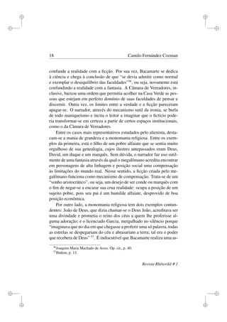 i

i

i

i

18

Camilo Fernández Cozman

confunde a realidade com a ﬁcção. Por sua vez, Bacamarte se dedica
à ciência e chega à conclusão de que “se devia admitir como normal
e exemplar o desequilíbrio das faculdades”36 , ou seja, novamente está
confundindo a realidade com a fantasia. A Câmara de Vereadores, inclusive, baixou uma ordem que permitia acolher na Casa Verde as pessoas que estejam em perfeito domínio de suas faculdades de pensar e
discernir. Outra vez, os limites entre a verdade e a ﬁcção pareceram
apagar-se. O narrador, através do mecanismo sutil da ironia, se burla
de todo maniqueísmo e incita o leitor a imaginar que o ﬁctício poderia transformar-se em certeza a partir de certos espaços institucionais,
como o da Câmara de Vereadores.
Entre os casos mais representativos estudados pelo alienista, destacam-se a mania de grandeza e a monomania religiosa. Entre os exemplos da primeira, está o ﬁlho de um pobre alfaiate que se sentia muito
orgulhoso de sua genealogia, cujos ilustres antepassados eram Deus,
David, um duque e um marquês. Sem dúvida, o narrador faz uso sutilmente de uma fantasia através da qual o megalômano acredita encontrar
em personagens de alta linhagem e posição social uma compensação
às limitações do mundo real. Nesse sentido, a ﬁcção criada pelo megalômano funciona como mecanismo de compensação. Trata-se de um
“sonho aristocrático”, ou seja, um desejo de ser conde ou marquês com
o ﬁm de negar-se a encarar sua crua realidade: ocupa a posição de um
sujeito pobre, pois seu pai é um humilde alfaiate, desprovido de boa
posição econômica.
Por outro lado, a monomania religiosa tem dois exemplos contundentes: João de Deus, que dizia chamar-se o Deus João, acreditava ser
uma divindade e prometia o reino dos céus a quem lhe proferisse alguma adoração; e o licenciado Garcia, mergulhado no silêncio porque
“imaginava que no dia em que chegasse a proferir uma só palavra, todas
as estrelas se despegariam do céu e abrasariam a terra; tal era o poder
que recebera de Deus” 37 . É indiscutível que Bacamarte realiza uma as36
37

Joaquim Maria Machado de Assis. Op. cit., p. 40.
Ibidem, p. 13.

Revista Rhêtorikê # 1

i

i
i

i

 