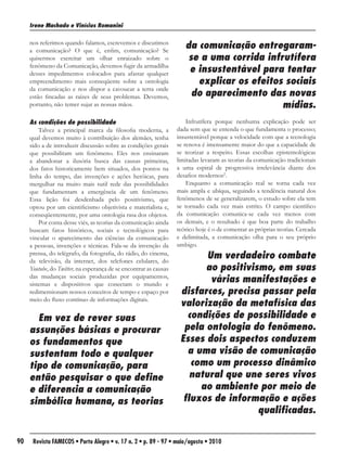 Irene Machado e Vinícius Romanini

     nos referimos quando falamos, escrevemos e discutimos
     a comunicação? O que é, enfim, comunicação? Se
                                                                      da comunicação entregaram-
     quisermos exercitar um olhar enraizado sobre o                    se a uma corrida infrutífera
     fenômeno da Comunicação, devemos fugir da armadilha
     desses impedimentos colocados para afastar qualquer               e insustentável para tentar
     empreendimento mais conseqüente sobre a ontologia                   explicar os efeitos sociais
     da comunicação e nos dispor a cavoucar a terra onde
     estão fincadas as raízes de seus problemas. Devemos,               do aparecimento das novas
     portanto, não temer sujar as nossas mãos.                                              mídias.
     As condições de possibilidade                                     Infrutífera porque nenhuma explicação pode ser
         Talvez a principal marca da filosofia moderna, a          dada sem que se entenda o que fundamenta o processo;
     qual devemos muito à contribuição dos alemães, tenha          insustentável porque a velocidade com que a tecnologia
     sido a de introduzir discussão sobre as condições gerais      se renova é imensamente maior do que a capacidade de
     que possibilitam um fenômeno. Eles nos ensinaram              se teorizar a respeito. Essas escolhas epistemológicas
     a abandonar a ilusória busca das causas primeiras,            limitadas levaram as teorias da comunicação tradicionais
     dos fatos historicamente bem situados, dos pontos na          a uma espiral de progressiva irrelevância diante dos
     linha do tempo, das invenções e ações heróicas, para          desafios modernos2.
     mergulhar na muito mais sutil rede das possibilidades             Enquanto a comunicação real se torna cada vez
     que fundamentam a emergência de um fenômeno.                  mais ampla e ubíqua, seguindo a tendência natural dos
     Essa lição foi desdenhada pelo positivismo, que               fenômenos de se generalizarem, o estudo sobre ela tem
     optou por um cientificismo objetivista e materialista e,      se tornado cada vez mais estrito. O campo científico
     conseqüentemente, por uma ontologia rasa dos objetos.         da comunicação comunica-se cada vez menos com
         Por conta desse viés, as teorias da comunicação ainda     os demais, e o resultado é que boa parte do trabalho
     buscam fatos históricos, sociais e tecnológicos para          teórico hoje é o de comentar as próprias teorias. Cercada
     vincular o aparecimento das ciências da comunicação           e delimitada, a comunicação olha para o seu próprio
     a pessoas, invenções e técnicas. Fala-se da invenção da       umbigo.
     prensa, do telégrafo, da fotografia, do rádio, do cinema,
     da televisão, da internet, dos telefones celulares, do
                                                                           Um verdadeiro combate
     Youtube, do Twitter, na esperança de se encontrar as causas          ao positivismo, em suas
     das mudanças sociais produzidas por equipamentos,
     sistemas e dispositivos que conectam o mundo e
                                                                            várias manifestações e
     redimensionam nossos conceitos de tempo e espaço por           disfarces, precisa passar pela
     meio do fluxo contínuo de informações digitais.
                                                                    valorização da metafísica das
       Em vez de rever suas                                           condições de possibilidade e
     assunções básicas e procurar                                    pela ontologia do fenômeno.
     os fundamentos que                                             Esses dois aspectos conduzem
     sustentam todo e qualquer                                        a uma visão de comunicação
     tipo de comunicação, para                                         como um processo dinâmico
     então pesquisar o que define                                      natural que une seres vivos
     e diferencia a comunicação                                          ao ambiente por meio de
     simbólica humana, as teorias                                    fluxos de informação e ações
                                                                                      qualificadas.


90    Revista FAMECOS • Porto Alegre • v. 17 n. 2 • p. 89 - 97 • maio/agosto • 2010
 