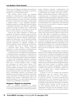 Irene Machado e Vinícius Romanini

     Trata-se, pois, do diagrama ontológico que entende por      teremos diferentes operações transformadoras. Na
     comunicação a mutualidade das relações em processos         escalada evolutiva, convencionou-se denominar ontogênese
     interativos, e não o determinismo linear.                   a transformação das espécies num único sistema e
         Não devemos pensar, porém, que diagramas                filogênese a transformação espécies em diferentes meios.
     ontológicos se referem apenas a uma realidade espaço-       A percepção para a comunicação que possibilitou o
     temporal exterior à mente. Ao contrário, eles dissolvem     surgimento da linguagem implica combinação de ambas
     as noções de interior e exterior em prol da continuidade    as operações. Tanto o aparelhamento para a fala, quanto a
     dos fluxos de informação. Isso porque o espaço-tempo        interação ambiental pela palavra, gestos, signos, resultam
     é também relativo à nossa capacidade perceptiva.            de transformações onto e filogenéticas. No mundo das
     Aparelhos perceptivos com diferentes modos de capturar      coisas vivas, as trocas interativas se organizam segundo
     e interpretar informação têm diferentes experiências        as espécies diferenciadas.
     estéticas. Uma rocha se relaciona com o espaço-tempo             O homem desenvolveu-se prioritariamente em torno
     de forma muito diferente de uma planta, e esta de um        do signo verbal, subordinando a ele diferentes classes de
     inseto, e este de um peixe, e este de um mamífero.          signos da visualidade, da espacialidade, da sonoridade, da
         Cada um dos objetos, indivíduos ou espécies que         cinética. Há, contudo, classes de signos em outros reinos
     participam do diagrama ontológico pode ser descrito         do bios5. Quer dizer, as interações nos ambientes, as
     como um sistema3 que tem certa permeabilidade para          trocas entre espécies, distinguem diferentes ontologias.
     a informação que chega do ambiente, interpretando e         Este é o domínio de estudo da ontogênese: o domínio da
     reagindo da maneira que a sua constituição possibilita.     conceptualização dos fenômenos, das relações. Contudo,
     Cada um desses sistemas desenvolve, portanto, uma           no interior de cada espécie, as transformações operam
     ontologia geométrica, ou diagrama ontológico, de            diferentes possibilidades semióticas, respeitando-se suas
     forma a configurar a rede de relações que se desenvolve     propriedades específicas. Este é o domínio da filogênese:
     no ambiente, bem como as relações internas que              o domínio das variedades no contexto das invariantes.
     o estruturam. Dessa forma, sistemas conseguem               Talvez seja hora de abrir para a análise de um processo
     permanecer e evoluir explorando as informações que          específico.
     capturam por meio de sua percepção da realidade.4                A concepção de que a palavra define o domínio do
         A partir desse foco nas condições de possibilidade da   humano no reino biológico sem dúvida alguma configura
     comunicação, chega-se naturalmente à compreensão de         o homem como a ontogênese da linguagem verbal. Esta
     que comunicação não é simplesmente a transmissão de         é uma invariante do sistema da comunicação na ampla
     sinais, mas compartilhamento de sentido entre indivíduos    esfera do bios. Contudo, a expansão das possibilidades
     ou espécies que compartilham diagramas ontológicos          comunicativas para fora do domínio verbal evidencia
     semelhantes. No caso das espécies vivas, isso tem relação   a dinâmica da filogênese a que a linguagem verbal se
     direta com a evolução biológica (sobre a evolução           submete graças às interações ambientais, particularmente
     na comunicação ver, dentre outros, Hauser, 1997;            aquelas que dizem respeito ao ambiente cultural
     Maturana, 2001). Os seres humanos, como primatas,           circunscrito pela condição antropológica. Ontogênese
     possuem aparelhos perceptivos muito semelhantes ao          e filogênese são processos da dinâmica evolutiva que
     dos chimpanzés, o que permite um grau de comunicação        não se confundem nem se separam; implicam-se e
     bastante importante entre essas duas espécies. Também       impregnam-se mutuamente.
     temos conformidade expressiva de percepção com                   O ponto de vista da ontologia dos fenômenos
     mamíferos como cavalos, gatos e cachorros, o que facilita   comunicativos exige um corajoso esforço inter e
     nossa comunicação com indivíduos dessas espécies. Na        transdisciplinar para buscar na física, na biologia e
     medida em que aumenta a diferenciação entre nosso           na teoria dos sistemas os conceitos necessários para
     aparelho perceptivo e o de outras espécies, diminuem as     compreendermos o novo enraizamento das teorias da
     condições de possibilidades comunicativas.                  comunicação. Enraizamento que, na verdade, já levou à
                                                                 constituição de um campo de conhecimento: a semiótica.
     Ontogenia e filogenia em comunicação                        A semiótica estuda a semiose, ou ação do signo, na
         São os aparelhos perceptivos os agentes                 sua maior abstração possível. Ela se interessa por
     transformadores da informação em construção de sentido,     compreender uma gama vasta de fenômenos, como os
     ou mensagem. Dependendo das condições de percepção,         mecanismos que regulam ações como reações imediatas



92    Revista FAMECOS • Porto Alegre • v. 17 n. 2 • p. 89 - 97 • maio/agosto • 2010
 