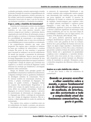 Semiótica da comunicação: da semiose da natureza à cultura

a estímulos, percepção, ostenção, representação, tomadas     os processos de representação. Modelização é um
de decisão, formação de conceitos, compartilhamento de       conceito semiótico para compreender semiose quando
idéias, produção de argumentos, retórica, persuasão etc.     uma determinada ação semiótica gera uma operação
Na verdade, onde houver assimilação e interpretação de       que possa significar um modelo. O processo de
informação, haverá ação do signo, o que faz da semiose       modelização foi forjado no contexto da comunicação
um fenômeno constitutivo e constituinte da realidade.        de mediação homem-máquina para explicitar como
O que é, então, a Semiótica da Comunicação?                  os códigos culturais, tecnológicos e cognitivos geram
    Semiótica da Comunicação constitui uma abordagem         linguagens e como cada uma, no limite de suas
que entende a comunicação como um problema                   possibilidades, significam. O processo modelizante visa
semiótico, ou seja, como processo interativo num             a valorizar a dimensão significante da informação. Cada
universo composto por sistemas e subsistemas abertos         sistema modelizante, por sua vez, atua num campo de
organizados por meio de fluxos de informação, em que a       possibilidades condizentes com sua lógica interna. (ver
ação dos signos, ou semiose, é o fenômeno fundamental.       Lotman, 1978; Machado, 2003; Merrell, 1990)
Se a possibilidade de comunicação é um componente                Isto posto, podemos apresentar aquela que se
ontológico da realidade, entre os seres vivos ela deixa de   configura desdobramento vigoroso de nossa hipótese:
ser possibilidade para se tornar manifesta: a comunicação    a semiose como ação geradora do bios na evolução.
é um comportamento interativo que surge como                 Semiose não é, pois, privilégio do humano nem tem sua
propensão6 das espécies para a interação no ambiente         origem em algum estágio específico e determinado da
na busca por condições de sobrevivência e contínua           evolução das espécies na Terra. Ela é, antes, o fenômeno
evolução. Do ponto de vista semiótico, a propensão           que permite a própria evolução das espécies, desde suas
para a interação no ambiente é um ato de conhecimento        funções básicas até o aparecimento de propriedades
do mundo que precede a transmissão da informação             complexas como a inteligência e o raciocínio abstrato.
em mensagens codificadas. Trata-se, pois, da operação        De acordo como nosso ponto de vista, a semiose é a
de design diagramática em prol da constituição de uma        ação integradora que permite interação em diferentes
ontologia das relações primordiais em espaços semióticos.    escalas do inanimado ao animado. Alcançamos, assim,
Compreender o design de relações que constroem atos          a semiosfera integradora das diferentes esferas de vida
cognitivos e os oferece sob forma de diagramas é tarefa      no planeta.
elementar da ontologia que fundamenta a investigação
semiótica sobre comunicação.                                 Semiose ou a ação simbólica das relações
    Porque foi definido como princípio gerador das              O que deve buscar o olhar do semioticista da
possibilidades comunicativas e também do conhecimento,       comunicação?
o diagrama ontológico torna-se, igualmente, fundamento
da abordagem semiótica da comunicação. Trata-se
de valorizar modelos de comunicação anteriores, até            Quando se procura exercitar
mesmo, à própria constituição da linguagem. Isto                  o olhar semiótico sobre o
porque, no quadro evolutivo, a linguagem emerge
no conjunto das transformações filogenéticas e vai            mundo, o passo fundamental
definir uma vocação da espécie humana, que, por seu          é o de identificar os processos
turno, define sua condição antropológica. Ainda que
linguagem, no contexto humano, organize o processo               de mediação, de interface,
de transformação da informação em mensagem, não                 que dão sustentação a toda
é a linguagem que define a ontologia da comunicação,
mas sim o design de diagramas interativos. Daí ser a
                                                                  a complexidade atual dos
semiose o objeto primordial do estudo da semiótica da         fenômenos comunicativos, do
comunicação.
    Nas espécies vivas, semiose se manifesta como ato
                                                                             gesto à gestão.
de conhecimento do mundo e, portanto, um processo
de modelização que se inicia na percepção e atravessa




                                       Revista FAMECOS • Porto Alegre • v. 17 n. 2 • p. 89 - 97 • maio/agosto • 2010    93
 