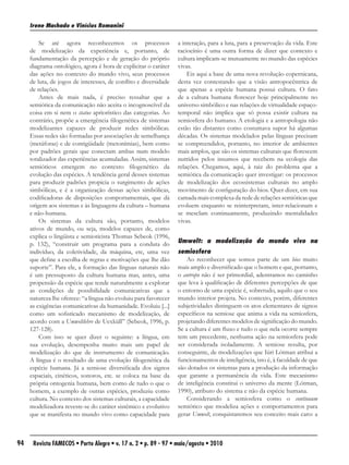 Irene Machado e Vinícius Romanini

         Se até agora reconhecemos os processos                   a interação, para a luta, para a preservação da vida. Este
     de modelização da experiência e, portanto, de                raciocínio é uma outra forma de dizer que contexto e
     fundamentação da percepção e de geração do próprio           cultura implicam-se mutuamente no mundo das espécies
     diagrama ontológico, agora é hora de explicitar o caráter    vivas.
     das ações no contexto do mundo vivo, seus processos              Eis aqui a base de uma nova revolução copernicana,
     de luta, de jogos de interesses, de conflito e diversidade   desta vez contestando que a visão antropocêntrica de
     de relações.                                                 que apenas a espécie humana possui cultura. O fato
         Antes de mais nada, é preciso ressaltar que a            de a cultura humana florescer hoje principalmente no
     semiótica da comunicação não aceita o incognoscível da       universo simbólico e nas relações de virtualidade espaço-
     coisa em si nem o status apriorístico das categorias. Ao     temporal não implica que só possa existir cultura na
     contrário, propõe a emergência filogenética de sistemas      semiosfera do humano. A etologia e a antropologia não
     modelizantes capazes de produzir redes simbólicas.           estão tão distantes como costumava supor há algumas
     Essas redes são formadas por associações de semelhança       décadas. Os sistemas modelados pelas línguas precisam
     (metáforas) e de contigüidade (metonímias), bem como         se compreendidos, portanto, no interior de ambientes
     por padrões gerais que conectam ambas num modelo             mais amplos, que são os sistemas culturais que florescem
     totalizador das experiências acumuladas. Assim, sistemas     nutridos pelos insumos que recebem na ecologia das
     semióticos emergem no contexto filogenético da               relações. Chegamos, aqui, à raiz do problema que a
     evolução das espécies. A tendência geral desses sistemas     semiótica da comunicação quer investigar: os processos
     para produzir padrões propicia o surgimento de ações         de modelização dos ecossistemas culturais no amplo
     simbólicas, e é a organização dessas ações simbólicas,       movimento de configuração do bios. Quer dizer, em sua
     codificadoras de disposições comportamentais, que dá         camada mais complexa da rede de relações semióticas que
     origem aos sistemas e às linguagens da cultura – humana      evoluem enquanto se reinterpretam, inter-relacionam e
     e não-humana.                                                se mesclam continuamente, produzindo mentalidades
         Os sistemas da cultura são, portanto, modelos            vivas.
     ativos de mundo, ou seja, modelos capazes de, como
     explica o lingüista e semioticista Thomas Sebeok (1996,
     p. 132), “construir um programa para a conduta do            Umwelt: a modelização do mundo vivo na
     indivíduo, da coletividade, da máquina, etc, uma vez         semiosfera
     que define a escolha de regras e motivações que lhe dão          Ao reconhecer que somos parte de um bios muito
     suporte”. Para ele, a formação das línguas naturais não      mais amplo e diversificado que o homem e que, portanto,
     é um pressuposto da cultura humana mas, antes, uma           o antropo não é ser primordial, adentramos no caminho
     propensão da espécie que tende naturalmente a explorar       que leva à qualificação de diferentes percepções de que
     as condições de possibilidade comunicativas que a            o entorno de uma espécie é, sobretudo, aquilo que o seu
     natureza lhe oferece: “a língua não evoluiu para favorecer   mundo interior projeta. No contexto, porém, diferentes
     as exigências comunicativas da humanidade. Evoluiu [...]     subjetividades distinguem os atos elementares de signos
     como um sofisticado mecanismo de modelização, de             específicos na semiose que anima a vida na semiosfera,
     acordo com a Umweltlehre de Uexküll” (Sebeok, 1996, p.       projetando diferentes modelos de significação do mundo.
     127-128).                                                    Se a cultura é um fluxo e tudo o que nela ocorre sempre
         Com isso se quer dizer o seguinte: a língua, em          tem um precedente, nenhuma ação na semiosfera pode
     sua evolução, desempenha muito mais um papel de              ser considerada isoladamente. A semiose resulta, por
     modelização do que de instrumento de comunicação.            conseguinte, de modelizações que Iúri Lótman atribui a
     A língua é o resultado de uma evolução filogenética da       funcionamentos de inteligência, isto é, à faculdade de que
     espécie humana. Já a semiose diversificada dos signos        são dotados os sistemas para a produção da informação
     espaciais, cinéticos, sonoros, etc. se coloca na base da     que garante a permanência da vida. Este mecanismo
     própria ontogenia humana, bem como de tudo o que o           de inteligência constitui o universo da mente (Lótman,
     homem, a exemplo de outras espécies, produziu como           1990), atributo do sistema e não da espécie humana.
     cultura. No contexto dos sistemas culturais, a capacidade        Considerando a semiosfera como o continuum
     modelizadora reveste-se do caráter sistêmico e evolutivo     semiótico que modeliza ações e comportamentos para
     que se manifesta no mundo vivo como capacidade para          gerar Umwelt, conquistaremos seu conceito mais caro: a



94    Revista FAMECOS • Porto Alegre • v. 17 n. 2 • p. 89 - 97 • maio/agosto • 2010
 