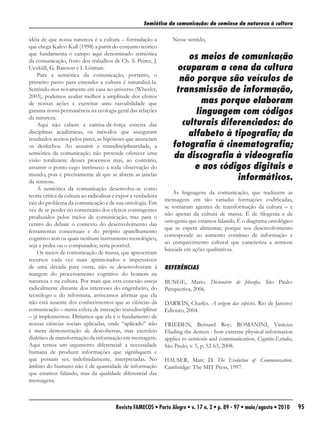 Semiótica da comunicação: da semiose da natureza à cultura

idéia de que nossa natureza é a cultura – formulação a             Nesse sentido,
que chega Kalevi Kull (1998) a partir do conjunto teórico
que fundamenta o campo aqui denominado semiótica
da comunicação, fruto dos trabalhos de Ch. S. Peirce, J.
                                                                        os meios de comunicação
Uexküll, G. Bateson e I. Lótman.                                    ocuparam a cena da cultura
    Para a semiótica da comunicação, portanto, o
primeiro passo para entender a cultura é naturalizá-la.              não porque são veículos de
Sentindo-nos novamente em casa no universo (Wheeler,                transmissão de informação,
2003), podemos avaliar melhor a amplitude dos efeitos
de nossas ações e exercitar uma razoabilidade que                           mas porque elaboram
garanta nossa permanência na ecologia geral das relações                  linguagem com códigos
da natureza.
    Aqui não cabem a camisa-de-força estreita das                     culturais diferenciados: do
disciplinas acadêmicas, os métodos que asseguram
resultados aceitos pelos pares, as hipóteses que anunciam
                                                                        alfabeto à tipografia; da
os desfechos. Ao assumir a transdisciplinaridade, a                fotografia à cinematografia;
semiótica da comunicação não pretende oferecer uma
visão totalizante desses processos mas, ao contrário,
                                                                   da discografia à videografia
assumir o ponto-cego intrínseco a toda observação do                     e aos códigos digitais e
mundo, pois é precisamente ali que se abrem as janelas
da semiose.
                                                                                    informáticos.
    A semiótica da comunicação desenvolve-se como
                                                                    As linguagens da comunicação, que traduzem as
teoria crítica da cultura ao radicalizar e expor a verdadeira
                                                                mensagens em tão variadas formações codificadas,
raiz do problema da comunicação e de sua ontologia. Em
                                                                se tornaram agentes de transformação da cultura – e
vez de se perder no comentário dos efeitos contingentes
                                                                não apenas da cultura de massa. É de filogenia e de
produzidos pelos meios de comunicação, traz para o
                                                                ontogenia que estamos falando. É o diagrama ontológico
centro do debate o contexto do desenvolvimento das
                                                                que se espera alimentar, porque seu desenvolvimento
ferramentas conceituais e do próprio aparelhamento
                                                                corresponde ao aumento contínuo de informação e
cognitivo sem os quais nenhum instrumento tecnológico,
                                                                ao enriquecimento cultural que caracteriza a semiose
seja a pedra ou o computador, seria possível.
                                                                baseada em ações qualitativas.
    Os meios de comunicação de massa, que apresentam
recursos cada vez mais aprimorados e impensáveis
de uma década para outra, não se desenvolveram à                REFERÊNCIAS
margem do processamento cognitivo do homem na
natureza e na cultura. Por mais que esta conexão esteja         BUNGE, Mario. Dicionário de filosofia. São Paulo:
radicalmente distante dos interesses do engenheiro, do          Perspectiva, 2006.
tecnólogo e do informata, arriscamos afirmar que ela
não está ausente dos conhecimentos que as ciências da           DARWIN, Charles. A origem das espécies. Rio de Janeiro:
comunicação – numa esfera de interação transdisciplinar         Ediouro, 2004.
– já implementou. Diríamos que ela é o fundamento de
nossas ciências sociais aplicadas, onde “aplicado” não          FRIEDEN, Bernard Roy; ROMANINI, Vinícius
é mera demonstração de descobertas, mas exercício               Eluding the demon - how extreme physical information
dialético de transformação da informação em mensagem.           applies to semiosis and communication. Cognitio-Estudos,
Aqui temos um argumento diferencial: a necessidade              São Paulo, v. 5, p. 52-63, 2008.
humana de produzir informações que signifiquem e
que possam ser, indefinidamente, interpretadas. No              HAUSER, Marc D. The Evolution of Communication.
âmbito do humano não é de quantidade de informação              Cambridge: The MIT Press, 1997.
que estamos falando, mas da qualidade diferencial das
mensagens.



                                         Revista FAMECOS • Porto Alegre • v. 17 n. 2 • p. 89 - 97 • maio/agosto • 2010     95
 