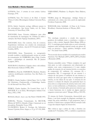 Irene Machado e Vinícius Romanini

     LOTMAN, Yuri. A estrutura do texto artístico. Lisboa:       VERNADSKY, Wladimir. La Biosphère. Paris: Diderot,
     Estampa, 1978.                                              1997.

     LOTMAN, Yuri. The Universe of the Mind. A Semiotic          VIEIRA, Jorge de Albuquerque. Antologia. Formas de
     Theory of Culture. Bloomington: Indiana University Press,   conhecimento: arte e ciência, uma visão a partir da complexidade.
     1990.                                                       Fortaleza: Expressão, 2008.

     KULL, Kalevi. Semiotic ecology: different natures in        WHEELER, John Archibald. At Home in the Universe.
     the semiospheres. Sign Systems Studies, vol. 26. Tartu:     Woodbury: American Institute of Physics, 2003.
     University of Tartu Press, 1998.
                                                                 NOTAS
     MACHADO, Irene. Circuitos dialógicos: para além
     da transmissão de mensagens. In: Semiótica da cultura e
     semiosfera. São Paulo: Fapesp/Annablume, 2007a.
                                                                 1
                                                                  Por ontologia entende-se o estudo dos aspectos
                                                                 genéricos da realidade como a existência, o tempo, o
     MACHADO, Irene. Em contexto, fora de contexto.              acaso, a vida, a mente. Segundo Mario Bunge (2006, p.
     Experiências sistêmicas nos estudos da comunicação          267), “a ontologia geral estuda todos os seres existentes,
     como mente da cultura. Anais do XVI Encontro da Compós,     enquanto cada ontologia especial estuda um gênero de
     Curitiba, 2007b.                                            coisa ou processo – físico, químico, biológico social
                                                                 etc.”. Ver ainda Vieira (2008).
     MACHADO, Irene. Transmissão vs. autogeração:
     revendo modelos e problematizando teorias no estudo
                                                                 2
                                                                  Nossa revisão desses modelos foi examinada em estudos
     da comunicação. In: FERREIRA, Jairo (Org). Cenários,        anteriores. Ver: Machado (2007a, 2007b, 2007c); Frieden
     teorias e epistemologias da comunicação. Rio de Janeiro:    e Romanini (2008).
     E-papers, 2007c.
                                                                 3
                                                                  Sistema entendido como: “Objeto complexo do qual
     MATURANA, Humberto. Cognição, ciência e vida cotidiana.     toda parte ou todo componente está relacionado no
     Belo Horizonte: Editora UFMG, 2001.                         mínimo com outra componente.[...] A mais simples
                                                                 análise do conceito de um sistema envolve os conceitos
     MERRELL, Floyd & ANDERSON, Myrdene. Mundos                  de composição (C) ambiente (A), estrutura (E) e
     variáveis, modelizações semióticas. Face, São Paulo, v.3,   mecanismo (M). A composição de um sistema é a
     n.1, 1990.                                                  coleção de suas partes. O ambiente de um sistema é a
                                                                 coleção de coisas que agem sobre os componentes do
     PEIRCE, Charles Sanders. Collected Papers. Vol. I a VIII.   sistema, ou são objeto de sua ação. A estrutura de um
     Ed. Eletrônica. Charlotterville e Cambridege: Intelex       sistema é a coleção de relações (em particular laços ou
     Co. & Harvard Univ. Press, 1992.                            elos) entre ao componentes do sistema, bem como entre
                                                                 estes e os itens ambientais. [...] Finalmente, o mecanismo
     PEIRCE, Charles Sanders. The Essential Peirce. (vol. 2      de um sistema é formado pelos processos internos que
     HOUSER, N. et al (Eds.). Bloomington: Indiana Univ.         o fazem funcionar, isto é, mudar em alguns aspectos
     Press, 1992 e 1998.                                         enquanto conservam outros” (Bunge, 2006, p. 358-359).

     RUELLE, David. Acaso e caos. São Paulo: UNESP, 1993.
                                                                 4
                                                                  O sistema de Grafos Existenciais, desenvolvido por
                                                                 Peirce, é um bom exemplo de diagrama ontológico no
     SEBEOK, Thomas. Comunicação. In: RECTOR,                    campo das ações simbólicas. O que propomos, aqui, é
     Mônica & NEIVA, Eduardo (Orgs.) Comunicação na era          assumir a Umwelt como o própria folha de asserção onde
     pós-moderna. Petrópolis: Vozes, 1996.                       o jogo das relações lógicas de desenvolve.
     ULANOWICZ, Robert E. Ecology, the Subversive
     Science? Episteme, Porto Alegre, n. 11, p. 137-152, 2000.
                                                                 5
                                                                  Bios refere-se aqui a esfera da vida, a biosfera (no
                                                                 sentido de V. Vernádsky, 1997), e também a experiências



96    Revista FAMECOS • Porto Alegre • v. 17 n. 2 • p. 89 - 97 • maio/agosto • 2010
 