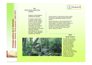 XCII 
Tournez, tournez, chevaux de bois. 
(Verlaine) 
Pegasos, lindos pegasos, 
caballitos de madera. 
................................... 
Yo conocí, siendo niño, 
la alegría de dar vueltas 
sobre un corcel colorado, 
en una noche de fiesta. 
En el aire polvoriento 
chispeaban las candelas, 
y la noche azul ardía 
toda sembrada de estrellas. 
¡Alegrías infantiles 
que cuestan una moneda 
de cobre, lindos pegasos, 
caballitos de madera! 
XCVI 
Sol de invierno 
Es mediodía. Un parque. 
Invierno. Blancas sendas; 
simétricos montículos 
y ramas esqueléticas. 
Bajo el invernadero, 
naranjos en maceta, 
y en un tonel pintado 
de verde, la palmera. 
Un viejecillo dice, 
para su capa vieja: 
«¡El sol, esta hermosura 
de sol!...» Los niños juegan. 
El agua de la fuente 
resbala, corre y sueña 
lamiendo, casi muda, 
la verdinosa piedra. 
10 
En este romance, el poeta reflexiona sobre la alegría 
infantil de dar vueltas sobre el tiovivo (recreo de feria 
que consiste en varios asientos colocados en un círculo 
giratorio). 
Está introducido por un verso del poeta francés Paul 
Verlaine (1844-1896), precursor del simbolismo 
(escuela poética, y, en general, artística, aparecida en 
Francia a fines del siglo XIX, que elude nombrar 
directamente los objetos y prefiere sugerirlos o 
evocarlos). El verso completo dice así: “Tournez, 
tournez, bons chevaux de bois” (Girad, girad, - 
buenos- caballos de madera) 
Antología poética de A. Machado. 
Soledades. Galerías. Otros poemas ( 1899-1907) 
 