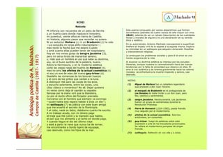 XCVII 
Retrato 
Mi infancia son recuerdos de un patio de Sevilla 
y un huerto claro donde madura el limonero; 
mi juventud, veinte años en tierra de Castilla; 
mi historia, algunos casos que recordar no quiero. 
Ni un seductor Mañara (1) ni un Bradomín (2) he sido 
—ya conocéis mi torpe aliño indumentario—; 
mas recibí la flecha que me asignó Cupido 
y amé cuanto ellas pueden tener de hospitalario. 
Hay en mis venas gotas de sangre jacobina (3), 
pero mi verso brota de manantial sereno; 
y, más que un hombre al uso que sabe su doctrina, 
soy, en el buen sentido de la palabra, bueno. 
Adoro la hermosura, y en la moderna estética 
corté las viejas rosas del huerto de Ronsard (4); 
mas no amo los afeites de la actual cosmética (5) 
ni soy un ave de esas del nuevo gay-trinar (6). 
Desdeño las romanzas de los tenores huecos 
y el coro de los grillos que cantan a la luna. 
A distinguir me paro las voces de los ecos, 
y escucho solamente, entre las voces, una. 
¿Soy clásico o romántico? No sé. Dejar quisiera 
mi verso como deja el capitán su espada: 
famosa por la mano viril que la blandiera, 
no por el docto oficio del forjador preciada. 
Converso con el hombre que siempre va conmigo 
—quien habla solo espera hablar a Dios un día—; 
mi soliloquio (7) es plática con este buen amigo 
que me enseñó el secreto de la filantropía. 
Y al cabo, nada os debo; debéisme cuanto he escrito. 
A mi trabajo acudo, con mi dinero pago 
el traje que me cubre y la mansión que habito, 
el pan que me alimenta y el lecho en donde yago. 
Y cuando llegue el día del último viaje 
y esté a partir la nave que nunca ha de tornar, 
me encontraréis a bordo ligero de equipaje, 
casi desnudo, como los hijos de la mar. 
12 
Antología poética de A. Machado. 
Campos de Castilla (1907- 1917) 
Este poema compuesto por versos alejandrinos que forman 
serventesios (estrofas de cuatro versos de arte mayor con rima 
ABAB), además de ser un retrato (descripción de las cualidades 
físicas y morales de alguien) es una declaración de su sentido 
ético y estético. 
En su autorretrato, Antonio Machado menosprecia lo superficial. 
Prefiere el ímpetu viril de la espada a la espada misma. Explora 
su intimidad en un soliloquio que adquiere dimensión filosófica 
y trascendencia religiosa. 
Le preocupan los problemas sociales y para él el amor es una 
honda exigencia de la vida. 
Al exponer su doctrina estética se interesa por las escuelas 
literarias, aunque muestra su animadversión hacia las nuevas 
tendencias por la falta de sinceridad que observa en ellas. Él 
ama la voz auténtica y se orienta gravemente hacia los valores 
morales: se enfrentará a la muerte impávido y sereno, casi 
desnudo. 
NOTAS: 
(1) Miguel de Mañara fue un caballero legendario 
que precedió a don Juan Tenorio. 
(2) el marqués de Bradomín es el protagonista de 
Las Sonatas de Valle-Inclán y un don Juan, pero 
feo, católico y sentimental. 
(3) sangre jacobina. Revolucionaria. Los jacobinos 
fueron un grupo de extremistas durante la 
Revolución Francesa. 
(4) Pierre de Ronsard (1524-1585), poeta francés 
muy seguido por el modernismo. 
(5) afeites de la actual cosmética. Adornos 
artificiosos, sin contenido. 
(6) gay-trinar. Juego de palabras sobre esta 
expresión o arte de los trovadores provenzales. 
Se refiere al modernismo pomposo de origen 
francés. 
(7) soliloquio. Reflexión en voz alta y a solas. 
 