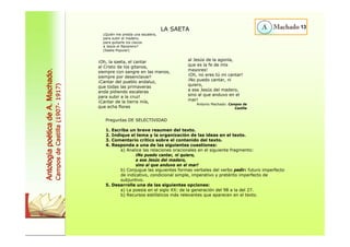LA SAETA 
¿Quién me presta una escalera, 
para subir al madero, 
para quitarle los clavos 
a Jesús el Nazareno? 
(Saeta Popular) 
¡Oh, la saeta, el cantar 
al Cristo de los gitanos, 
siempre con sangre en las manos, 
siempre por desenclavar! 
¡Cantar del pueblo andaluz, 
que todas las primaveras 
anda pidiendo escaleras 
para subir a la cruz! 
¡Cantar de la tierra mía, 
que echa flores 
al Jesús de la agonía, 
que es la fe de mis 
mayores! 
¡Oh, no eres tú mi cantar! 
¡No puedo cantar, ni 
quiero, 
a ese Jesús del madero, 
sino al que anduvo en el 
mar! 
Antonio Machado: Campos de 
Castilla 
Preguntas DE SELECTIVIDAD 
1. Escriba un breve resumen del texto. 
2. Indique el tema y la organización de las ideas en el texto. 
3. Comentario crítico sobre el contenido del texto. 
4. Responda a una de las siguientes cuestiones: 
a) Analice las relaciones oracionales en el siguiente fragmento: 
¡No puedo cantar, ni quiero, 
a ese Jesús del madero, 
sino al que anduvo en el mar! 
b) Conjugue las siguientes formas verbales del verbo pedir: futuro imperfecto 
de indicativo, condicional simple, imperativo y pretérito imperfecto de 
subjuntivo. 
5. Desarrolle una de las siguientes opciones: 
a) La poesía en el siglo XX: de la generación del 98 a la del 27. 
b) Recursos estilísticos más relevantes que aparecen en el texto. 
13 
Antología poética de A. Machado. 
Campos de Castilla (1907- 1917) 
 