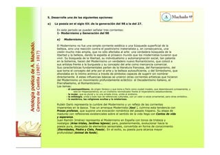 5. Desarrolle una de las siguientes opciones: 17 
a) La poesía en el siglo XX: de la generación del 98 a la del 27. 
En este periodo se pueden señalar tres corrientes: 
1- Modernismo y Generación del 98 
a) Modernismo 
El Modernismo no fue una simple corriente estética o una búsqueda superficial de la 
belleza, sino una reacción contra el positivismo materialista y, en consecuencia, una 
visión mucho más amplia, que no sólo afectaba al arte: una verdadera búsqueda de la 
libertad y la belleza, dando la espalda al prosaico mundo que los modernistas tuvieron que 
vivir. Su búsqueda de la libertad, su individualismo y automarginación social, tan patente 
en la bohemia, hacen del Modernismo un verdadero nuevo Romanticismo, que colocó a 
sus artistas frente a la burguesía y su concepto del arte como mercancía comercial. 
Sus características fundamentales parten de la literatura francesa, del Parnasianismo, del 
que toma el concepto del arte por el arte y la belleza autosuficiente, y del Simbolismo, que 
ahondaba en lo íntimo anímico a través de símbolos capaces de sugerir sin nombrar 
directamente. A estas influencias básicas se unieron otras corrientes artísticas que hicieron 
del Modernismo un movimiento profundamente ecléctico: el Decadentismo italiano, el 
Prerrafaelismo, el Romanticismo... 
Los temas: 
- el cosmopolitismo, de origen libresco y que toma a París como ciudad modelo, que desembocará curiosamente, y 
sólo en Hispanoamérica, en un criollismo reivindicador frente al imperialismo estadounidense. 
- la mujer, que es plural y no una amada única, unida al erotismo. 
- la mitología, unida a todo tipo de referencias culturales, con un valor a veces ornamental, pero otras simbólico. 
- lo esotérico, las religiones ocultas y lo misterioso. 
Rubén Darío representa la cumbre del Modernismo y un reflejo de las corrientes 
imperantes en la época. Tras un arranque Modernista (Azul ), culmina esta tendencia con 
Prosas profanas, que supone una evocación romántica del pasado hispano. Su etapa de 
madurez con reflexiones existenciales sobre el sentido de la vida llega con Cantos de vida 
y esperanza. 
Juan Ramón Jiménez representa el Modernismo en España con tonos de tristeza y 
nostalgia (Arias tristes, Jardines lejanos) para, posteriormente, evolucionar hacia la 
poesía pura, despojada de elementos sensoriales, convertida en forma de conocimiento 
(Eternidades, Piedra y Cielo, Poesía). En el exilio, su poesía pura alcanza mayor 
profundidad (Animal de fondo). 
Antología poética de A. Machado. 
Campos de Castilla (1907- 1917) 
 