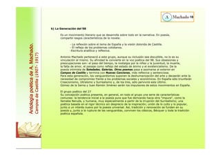 18 
b) La Generación del 98 
Es un movimiento literario que se desarrolla sobre todo en la narrativa. En poesía, 
comparte rasgos característicos de la novela: 
- La reflexión sobre el tema de España y la visión dolorida de Castilla. 
- El reflejo de los problemas cotidianos. 
-Escritura analítica y reflexiva. 
Antonio Machado perteneció a este grupo, aunque su inclusión sea discutible, no lo es su 
vinculación al mismo. Su afinidad le convierte en la voz poética del 98. Sus obsesiones y 
preocupaciones son: el paso del tiempo, la nostalgia por la niñez y la juventud, la muerte, 
la falta de amor, el paisaje como reflejo del estado de ánimo y el existencialismo. De la 
poesía intimista de Soledades. Galerías. Otros poemas pasa a asomarse al exterior en 
Campos de Castilla y termina con Nuevas Canciones, más reflexiva y sentenciosa. 
Para esta generación, los vanguardismos suponen la deshumanización del arte y decaerán ante la 
necesidad de compromiso frente a los problemas sociales y económicos. En España sólo triunfarán 
Creacionismo, Ultraísmo y Surrealismo y, de los tres, sólo pervivirá este último. 
Gómez de la Serna y Juan Ramón Jiménez serán los impulsores de estos movimientos en España. 
El grupo poético del 27 
Su concepción poética presenta, en general, en todo el grupo una serie de características 
comunes: la tendencia inicial a la poesía pura que fue derivando hacia otra "impura", como la 
llamaba Neruda, y humana, muy especialmente a partir de la irrupción del Surrealismo; una 
poética basada en el rigor técnico sin desprecio de la inspiración; unión de lo culto y lo popular, 
junto a un interés nuevo por la poesía universal. Así, tradición y renovación se funden en su 
poesía y, junto a la ruptura de las vanguardias, conviven los clásicos, Bécquer y toda la tradición 
poética española. 
Antología poética de A. Machado. 
Campos de Castilla (1907- 1917) 
 