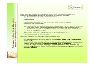 19 
Hay que aclarar, por otro lado, cómo el grupo, que funciona desde el principio de la década de los 
20 hasta 1936, se disuelve tras la Guerra del 36 y se divide en trayectorias individuales. 
a) Etapa de matriz vanguardista junto al neopopularismo. 
b) Neogongorismo. 
Estas dos etapas se engloban en el afán de lograr una poesía pura, en parte bajo el 
magisterio de Juan Ramón Jiménez. 
c) La irrupción del Surrealismo cambia la trayectoria poética del grupo y surge lo que se ha denominado 
como "poesía impura", que centra su atención en el ser humano y en el compromiso político 
(recordemos el peso de la figura de Pablo Neruda en este sentido). Esta etapa, 1929-1936, es la 
última del grupo poético como tal. 
d) Trayectorias individuales a partir de la Guerra del 36: exilio de algunos de sus 
miembros, exilio interior de otros o la muerte. 
b) Recursos estilísticos más relevantes que aparecen en el texto. 
En el poema encontramos recursos de repetición como la anáfora (versos 3 y 4) y el paralelismo 
(versos 5 y 9). 
Por otra parte, la saeta simboliza la forma de vivir su religiosidad tradicional el pueblo andaluz. 
Saeta que además es objeto de una personificación en el verso 10: echa flores. 
Así mismo, la sangre, los clavos, la cruz (que es nombrada también con la metonimia del 
madero), la agonía, tienen el valor simbólico del inmovilismo de esta religiosidad tradicional y 
del culto a la muerte. 
Antología poética de A. Machado. 
Campos de Castilla (1907- 1917) 
 