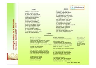 CXXII 
Soñé que tú me llevabas 
por una blanca vereda, 
en medio del campo verde, 
hacia el azul de las sierras, 
hacia los montes azules, 
una mañana serena. 
Sentí tu mano en la mía, 
tu mano de compañera, 
tu voz de niña en mi oído 
como una campana nueva, 
como una campana virgen 
de un alba de primavera. 
¡Eran tu voz y tu mano, 
en sueños, tan verdaderas!... 
Vive, esperanza, ¡quién sabe 
lo que se traga la tierra! 
CXXIII 
Una noche de verano 
—estaba abierto el balcón 
y la puerta de mi casa— 
la muerte en mi casa entró. 
Se fue acercando a su lecho 
—ni siquiera me miró—, 
con unos dedos muy finos, 
algo muy tenue rompió. 
Silenciosa y sin mirarme, 
la muerte otra vez pasó 
delante de mí. ¿Qué has hecho? 
La muerte no respondió. 
Mi niña quedó tranquila, 
dolido mi corazón. 
¡Ay, lo que la muerte ha roto 
era un hilo entre los dos! 
Palacio, buen amigo, 
¿está la primavera, 
vistiendo ya las ramas de los chopos, 
del río y los caminos? En la estepa, 
del alto Duero, Primavera tarda, 
¡pero es tan bella y dulce cuando llega,!... 
¿Tienen los viejos olmos, 
algunas hojas nuevas? 
Aun las acacias estarán desnudas, 
y nevados los montes de las sierras. 
¡Oh mole del Moncayo blanca y rosa, 
allá en el cielo de Aragón, tan bella! 
¿Hay zarzas florecidas 
entre las grises peñas, 
y blancas margaritas 
entre la fina hierba? 
Por esos campanarios 
ya habrán ido llegando las cigüeñas. 
Habrá trigales verdes, 
y mulas pardas en las sementeras, 
y labriegos que siembran los tardíos 
con las lluvias de abril. Ya las abejas 
libarán del tomillo y el romero. 
¿Hay ciruelos en flor? ¿Quedan violetas? 
Furtivos cazadores, los reclamos 
de la perdiz bajo las capas luengas, 
no faltarán. Palacio, buen amigo, 
¿tienen ya ruiseñores las riberas? 
Con los primeros lirios 
y las primeras rosas de las huertas, 
en una tarde azul, sube al Espino, 
al alto Espino donde está su tierra... 
Baeza, 29 de Abril de 1913 
21 
Antología poética de A. Machado. 
Campos de Castilla (1907- 1917) 
CXXVI 
A José María Palacio 
Silva romance en 
la que el poeta 
escribe una carta 
a su amigo José 
M.ª Palacio, 
periodista casado 
con una prima de 
Leonor. 
 