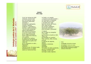 Ya en los campos de Jaén 
amanece. Corre el tren 
por los brillantes rieles, 
devorando matorrales, 
alcaceles (1), 
terraplenes, pedregales, 
olivares, caseríos, 
praderas y cardizales (2), 
montes y valles sombríos. 
Tras la turbia ventanilla, 
pasa la devanadera (3) 
del campo de primavera. 
La luz en el techo brilla 
de mi vagón de tercera. 
Entre nubarrones blancos, 
oro y grana, 
la niebla de la mañana 
huyendo por los barrancos. 
¡Este insomne sueño mío! 
¡Este frío 
de un amanecer en vela!... 
Resonante, 
jadeante, 
marcha el tren. El campo vuela. 
Enfrente de mí, un señor 
sobre su manta dormido; 
un fraile y un cazador 
—el perro a sus pies tendido—. 
Yo contemplo mi equipaje, 
mi viejo saco de cuero; 
y recuerdo otro viaje 
hacia las tierras del Duero. 
Otro viaje de ayer 
por la tierra castellana, 
¡pinos del amanecer 
entre Almazán y Quintana! 
¡Y alegría 
de un viajar en compañía! 
¡Y la unión 
que ha roto la muerte un día! 
¡Mano fría 
que aprietas mi corazón! 
Tren: camina, silba, humea, 
acarrea 
tu ejército de vagones, 
ajetrea 
maletas y corazones. 
Soledad, 
sequedad. 
Tan pobre me estoy quedando, 
que ya ni siquiera estoy 
conmigo, ni sé si voy 
conmigo a solas viajando. 
22 
CXXVII 
Otro viaje Antolog Antología po a poética de A. Machado. 
tica Campos de Castilla (1907- 1917) 
Notas: 
(1) alcaceles. Sembrados de cebada. 
(2) cardizales. Terrenos con cardos. 
(3) devanadera: Artilugio que se emplea en el 
teatro para pasar rápidamente el bastidor 
pintado por ambos lados. 
 