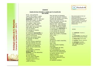 Al fin, una pulmonía 
mató a don Guido, y están 
las campanas todo el día 
doblando (1) por él: ¡din-dan! 
Murió don Guido, un señor 
de mozo muy jaranero, 
muy galán y algo torero; 
de viejo, gran rezador. 
Dicen que tuvo un serrallo 
este señor de Sevilla; 
que era diestro 
en manejar el caballo, 
y un maestro 
en refrescar manzanilla (2). 
Cuando mermó su riqueza, 
era su monomanía 
pensar que pensar debía 
en asentar la cabeza. 
Y asentóla 
de una manera española, 
que fue casarse con una 
doncella de gran fortuna; 
y repintar sus blasones, 
hablar de las tradiciones 
de su casa, 
a escándalos y amoríos 
poner tasa (3), 
sordina (4) a sus desvaríos. 
Gran pagano, 
se hizo hermano 
de una santa cofradía; 
y el Jueves Santo salía, 
llevando un cirio en la mano 
—¡aquel trueno!—, 
vestido de nazareno. 
Hoy nos dice la campana 
que han de llevarse mañana 
al buen don Guido, muy serio, 
camino del cementerio. 
Buen don Guido, ya eres ido 
y para siempre jamás... 
Alguien dirá: ¿Qué dejaste? 
Yo pregunto: ¿Qué llevaste 
al mundo donde hoy estás? 
¿Tu amor a los alamares (5) 
y a las sedas y a los oros, 
y a la sangre de los toros 
y al humo de los altares? 
¡Buen don Guido y equipaje, 
buen viaje! ... 
El acá 
y el allá, 
caballero, 
se ve en tu rostro marchito, 
lo infinito: 
cero, cero. 
¡Oh las enjutas mejillas, 
amarillas, 
y los párpados de cera, 
y la fina calavera 
en la almohada del lecho! 
¡Oh fin de una aristocracia! 
La barba canosa y lacia 
sobre el pecho; 
metido en tosco sayal, 
les yertas manos en cruz, 
¡tan formal! 
el caballero andaluz. 
23 
CXXXIII 
Llanto de las virtudes y coplas por la muerte de 
don Guido Antolog Antología po a poética de A. Machado. 
tica Campos de Castilla (1907 1907- 1917) Este poema está formado por 
versos octosílabos y 
tetrasílabos (pie quebrado) que 
forman diversas estrofas de 
rima consonante. En él critica al 
“señorito andaluz” y añora una 
España noble, pero ya 
desaparecida. 
NOTAS: 
(1) doblando. Tocando a 
muerto. 
(2) manzanilla. Vino blanco de 
Sanlúcar de Barrameda (Cádiz). 
(3) Poner tasa. Poner límite. 
(4) sordina. Silencio, disimulo. 
(5) alamares. De árabe 
hispano alam, adorno en la 
ropa. Adornos de cintas 
bordadas. 
 